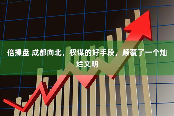 倍操盘 成都向北，权谋的好手段，颠覆了一个灿烂文明
