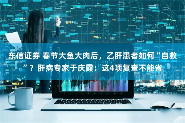 东信证券 春节大鱼大肉后，乙肝患者如何“自救”？肝病专家于庆霞：这4项复查不能省