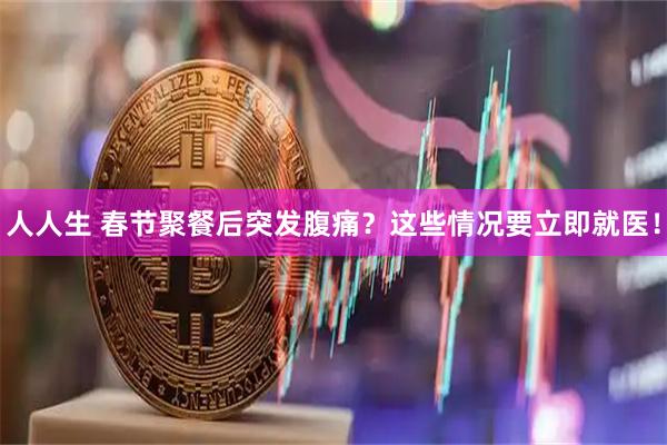 人人生 春节聚餐后突发腹痛？这些情况要立即就医！