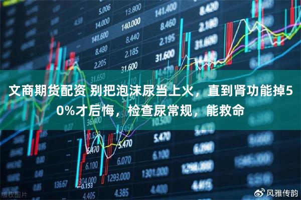 文商期货配资 别把泡沫尿当上火，直到肾功能掉50%才后悔，检查尿常规，能救命