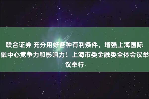 联合证券 充分用好各种有利条件，增强上海国际金融中心竞争力和影响力！上海市委金融委全体会议举行