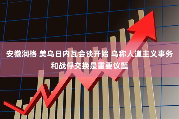 安徽润格 美乌日内瓦会谈开始 乌称人道主义事务和战俘交换是重要议题