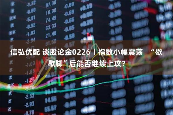 信弘优配 谈股论金0226丨指数小幅震荡   “歇歇脚”后能否继续上攻？