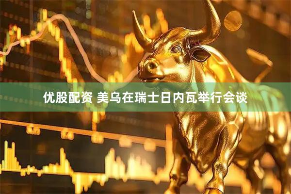 优股配资 美乌在瑞士日内瓦举行会谈