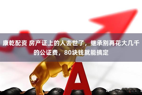 康乾配资 房产证上的人去世了，继承别再花大几千的公证费，80块钱就能搞定