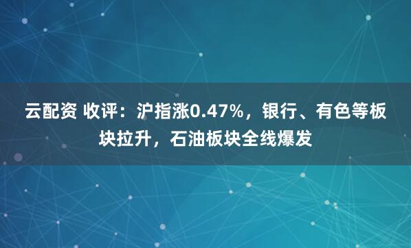 云配资 收评：沪指涨0.47%，银行、有色等板块拉升，石油板块全线爆发