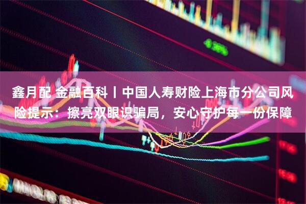 鑫月配 金融百科丨中国人寿财险上海市分公司风险提示：擦亮双眼识骗局，安心守护每一份保障
