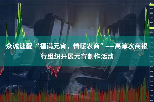众诚速配 “福满元宵，情暖农商”——高淳农商银行组织开展元宵制作活动