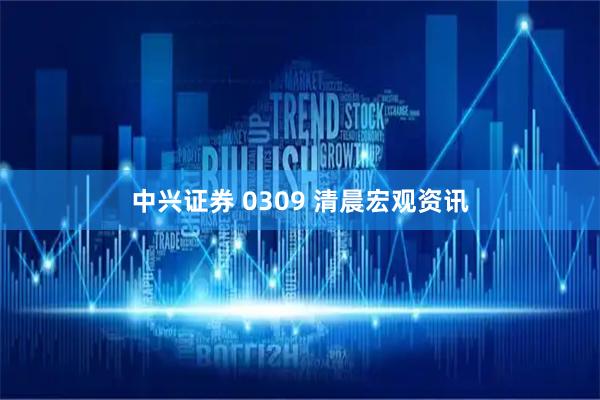 中兴证券 0309 清晨宏观资讯