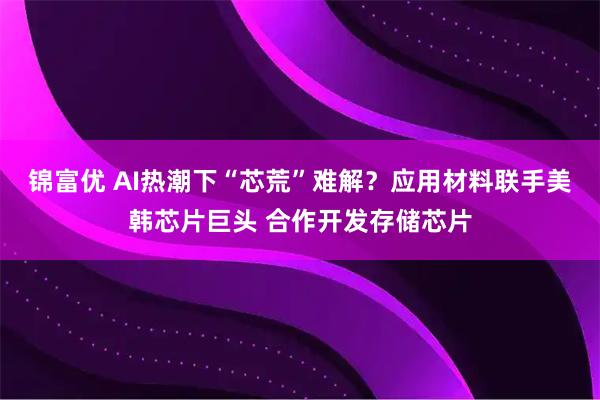 锦富优 AI热潮下“芯荒”难解？应用材料联手美韩芯片巨头 合作开发存储芯片