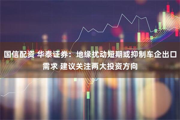 国信配资 华泰证券：地缘扰动短期或抑制车企出口需求 建议关注两大投资方向