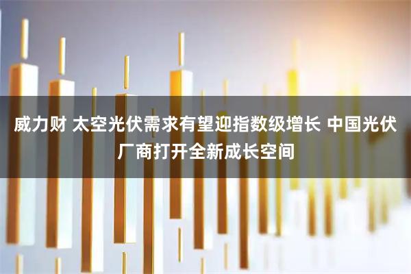 威力财 太空光伏需求有望迎指数级增长 中国光伏厂商打开全新成长空间