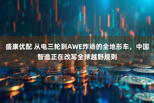 盛康优配 从电三轮到AWE炸场的全地形车,中国智造正在改写全球越野规则