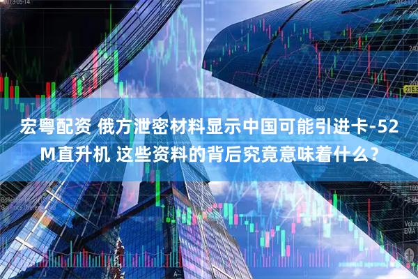 宏粤配资 俄方泄密材料显示中国可能引进卡-52M直升机 这些资料的背后究竟意味着什么？