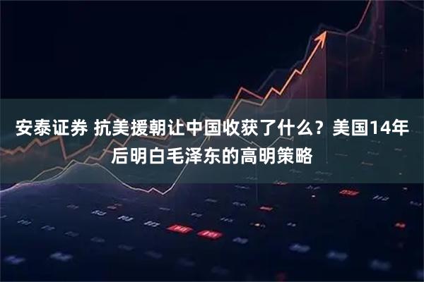 安泰证券 抗美援朝让中国收获了什么？美国14年后明白毛泽东的高明策略