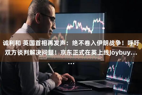 诚利和 英国首相再发声：绝不卷入伊朗战争！呼吁双方谈判解决问题！京东正式在英上线Joybuy…