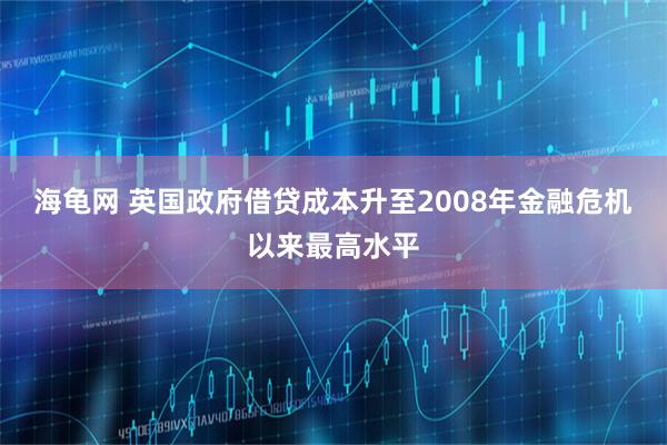 海龟网 英国政府借贷成本升至2008年金融危机以来最高水平