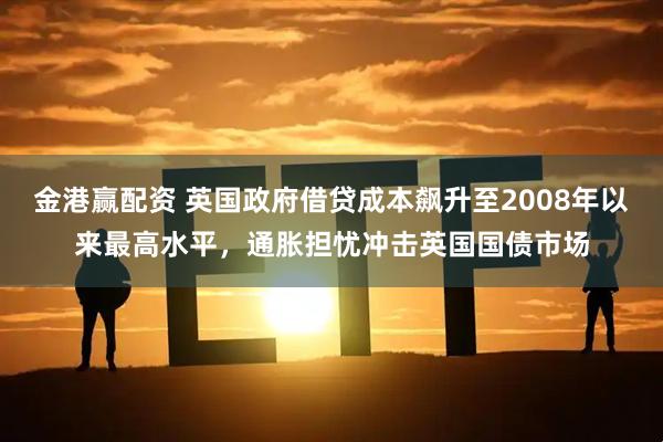 金港赢配资 英国政府借贷成本飙升至2008年以来最高水平，通胀担忧冲击英国国债市场