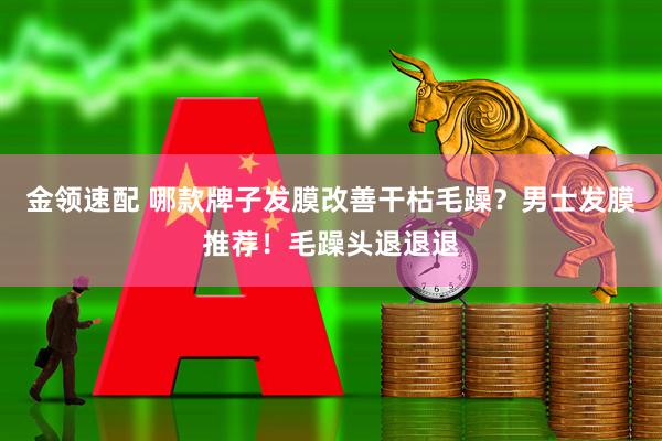 金领速配 哪款牌子发膜改善干枯毛躁?男士发膜推荐!毛躁头退退退