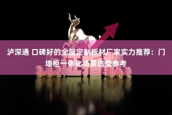 泸深通 口碑好的全屋定制板材厂家实力推荐：门墙柜一体化场景选型参考