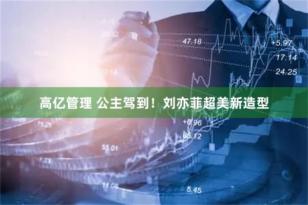 高亿管理 公主驾到！刘亦菲超美新造型