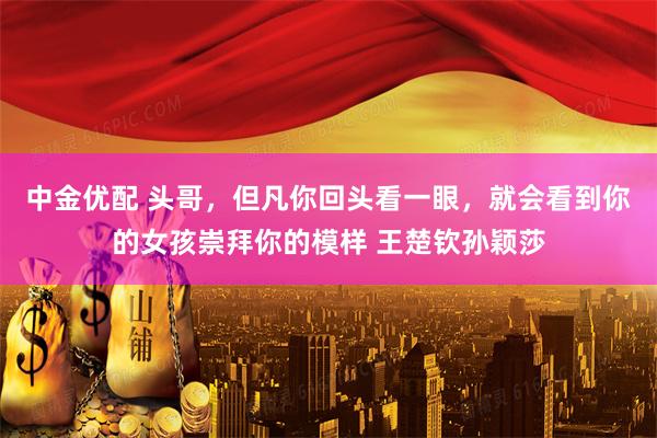 中金优配 头哥，但凡你回头看一眼，就会看到你的女孩崇拜你的模样 王楚钦孙颖莎