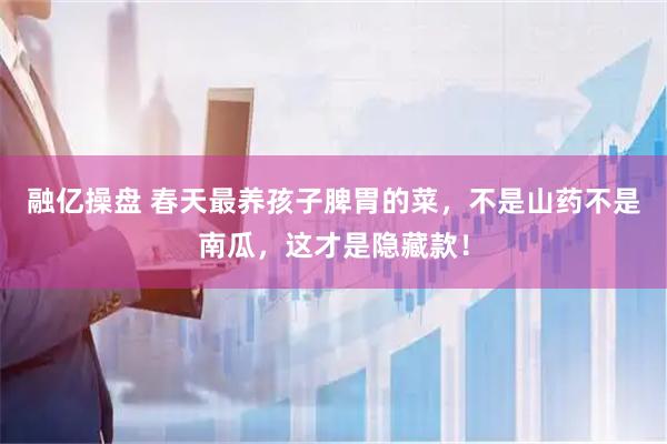 融亿操盘 春天最养孩子脾胃的菜，不是山药不是南瓜，这才是隐藏款！