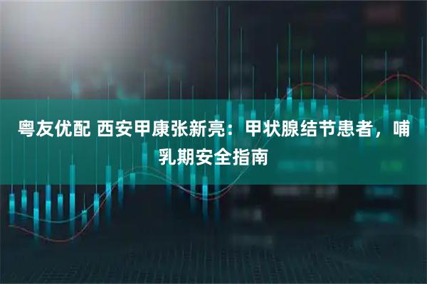 粤友优配 西安甲康张新亮:甲状腺结节患者,哺乳期安全指南