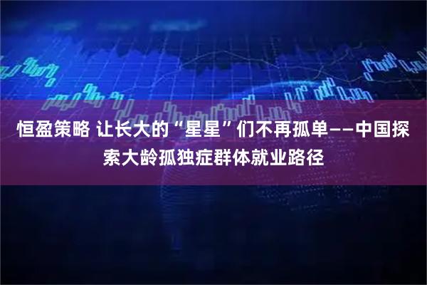 恒盈策略 让长大的“星星”们不再孤单——中国探索大龄孤独症群体就业路径