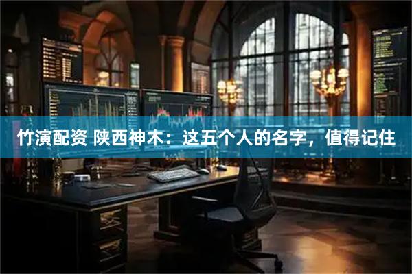 竹演配资 陕西神木：这五个人的名字，值得记住