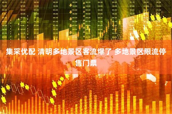 集采优配 清明多地景区客流爆了 多地景区限流停售门票