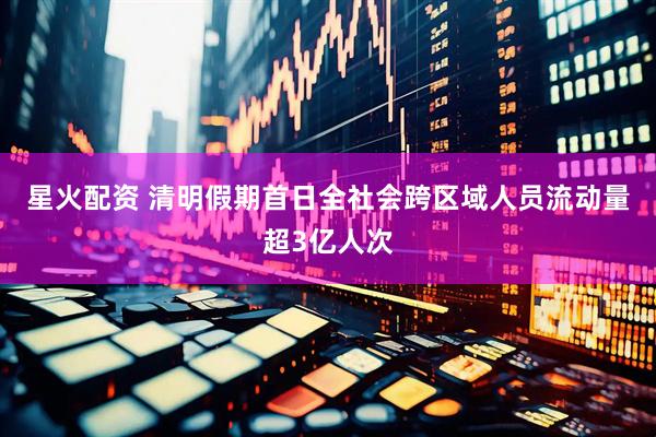 星火配资 清明假期首日全社会跨区域人员流动量超3亿人次
