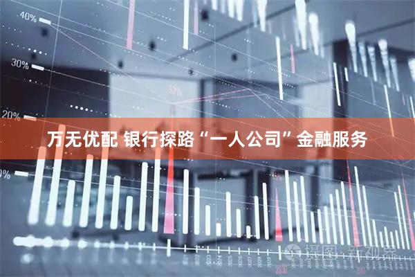 万无优配 银行探路“一人公司”金融服务