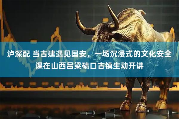 泸深配 当古建遇见国安，一场沉浸式的文化安全课在山西吕梁碛口古镇生动开讲