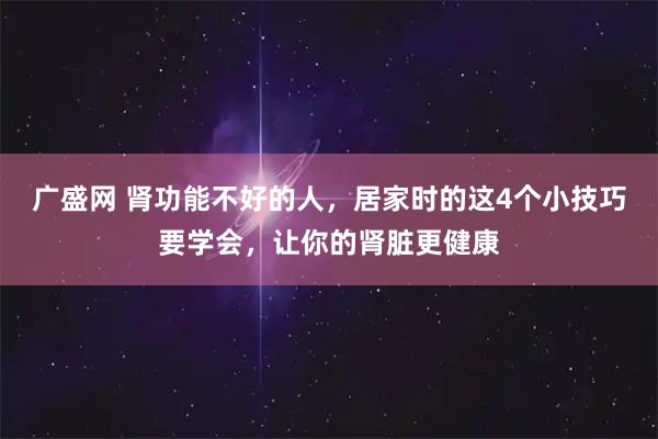 广盛网 肾功能不好的人，居家时的这4个小技巧要学会，让你的肾脏更健康
