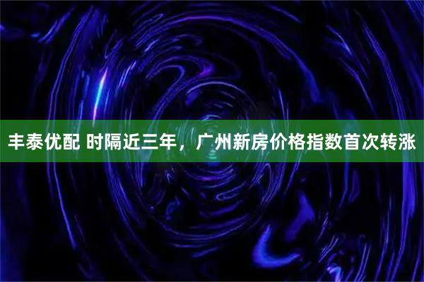 丰泰优配 时隔近三年，广州新房价格指数首次转涨