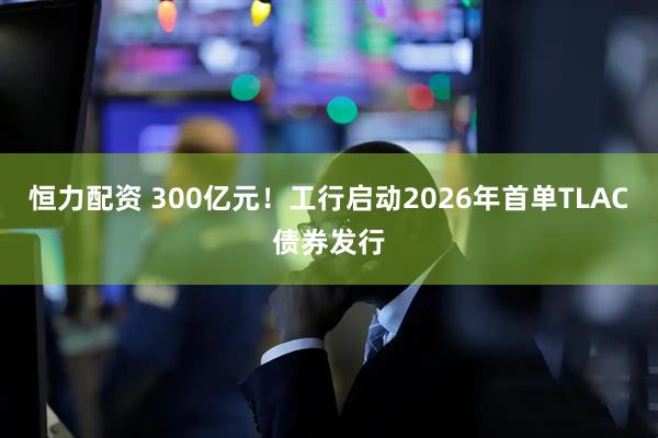 恒力配资 300亿元！工行启动2026年首单TLAC债券发行