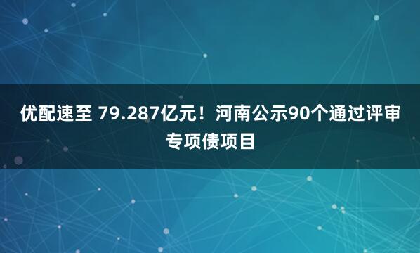 优配速至 79.287亿元！河南公示90个通过评审专项债项目