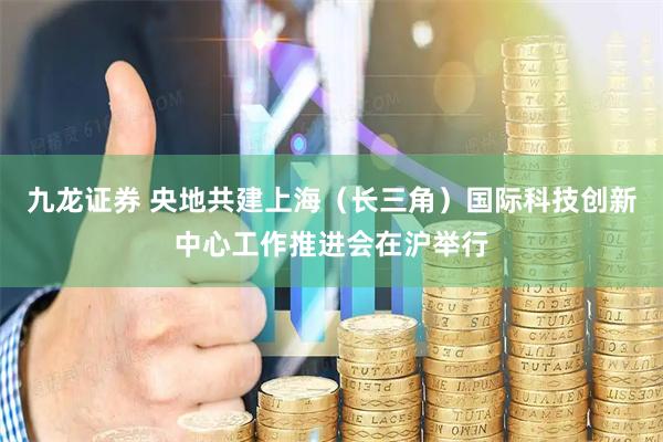 九龙证券 央地共建上海（长三角）国际科技创新中心工作推进会在沪举行