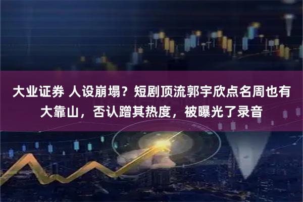 大业证券 人设崩塌？短剧顶流郭宇欣点名周也有大靠山，否认蹭其热度，被曝光了录音
