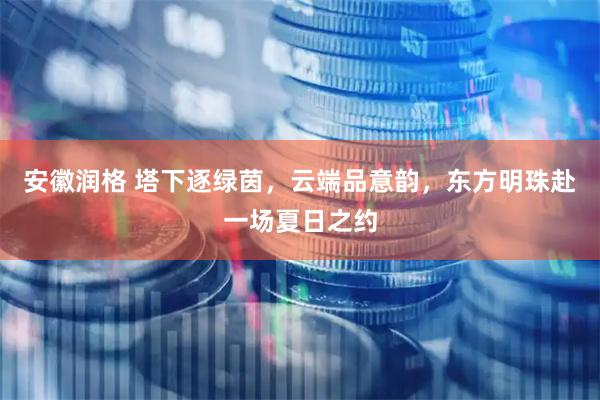 安徽润格 塔下逐绿茵，云端品意韵，东方明珠赴一场夏日之约