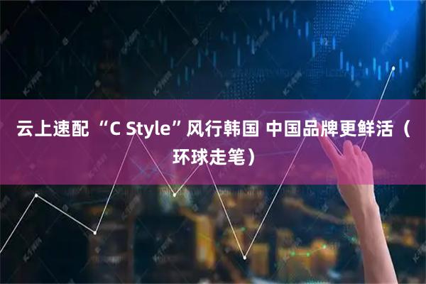 云上速配 “C Style”风行韩国 中国品牌更鲜活(环球走笔)