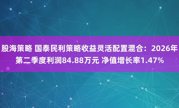 股海策略 国泰民利策略收益灵活配置混合：2026年第二季度利润84.88万元 净值增长率1.47%