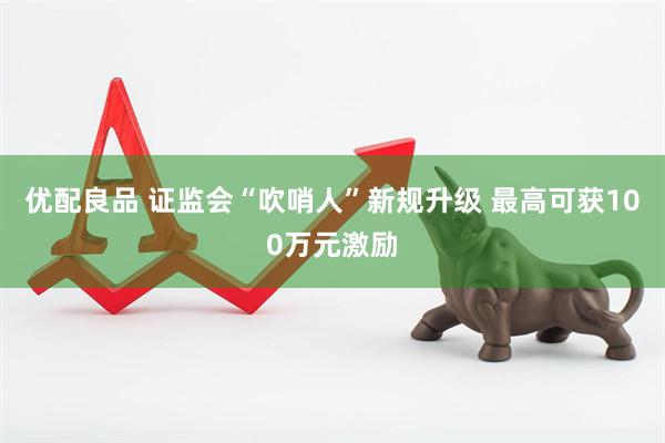 优配良品 证监会“吹哨人”新规升级 最高可获100万元激励
