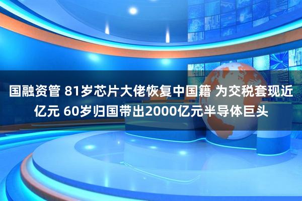 国融资管 81岁芯片大佬恢复中国籍 为交税套现近亿元 60岁归国带出2000亿元半导体巨头
