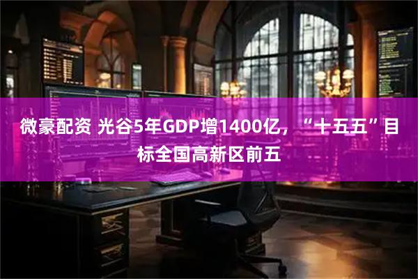 微豪配资 光谷5年GDP增1400亿，“十五五”目标全国高新区前五