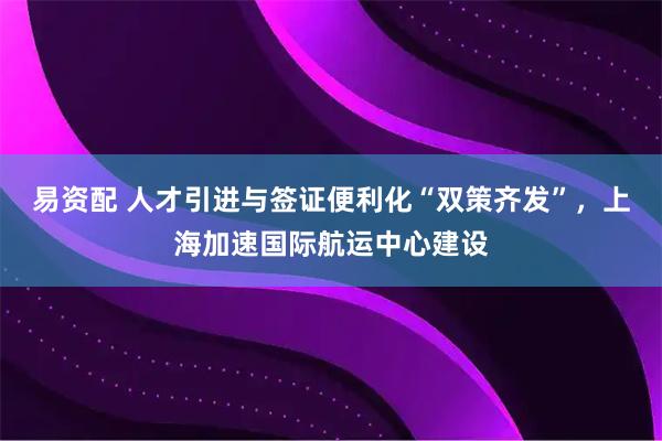 易资配 人才引进与签证便利化“双策齐发”,上海加速国际航运中心建设
