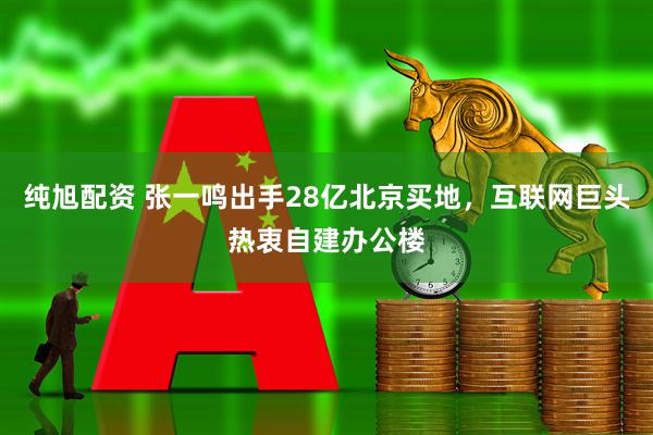 纯旭配资 张一鸣出手28亿北京买地，互联网巨头热衷自建办公楼