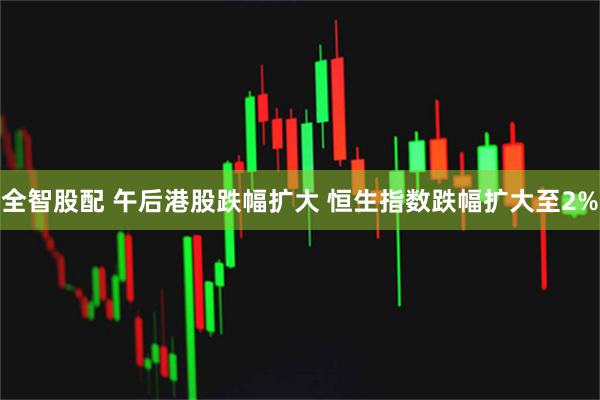 全智股配 午后港股跌幅扩大 恒生指数跌幅扩大至2%
