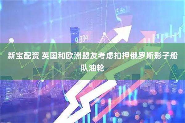 新宝配资 英国和欧洲盟友考虑扣押俄罗斯影子船队油轮